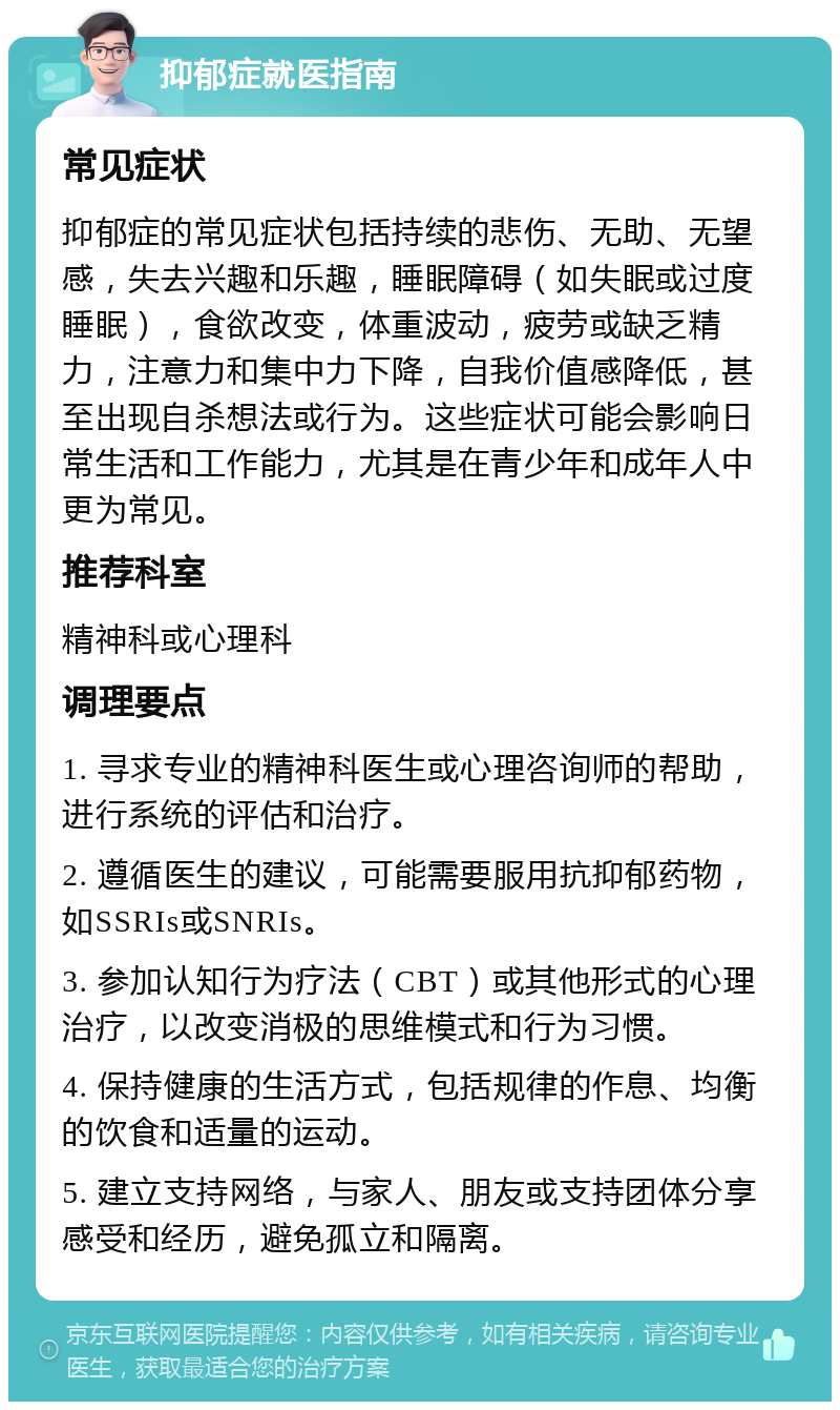 抑郁症就医指南 常见症状 抑郁症的常见症状包括持续的悲伤、无助、无望感，失去兴趣和乐趣，睡眠障碍（如失眠或过度睡眠），食欲改变，体重波动，疲劳或缺乏精力，注意力和集中力下降，自我价值感降低，甚至出现自杀想法或行为。这些症状可能会影响日常生活和工作能力，尤其是在青少年和成年人中更为常见。 推荐科室 精神科或心理科 调理要点 1. 寻求专业的精神科医生或心理咨询师的帮助，进行系统的评估和治疗。 2. 遵循医生的建议，可能需要服用抗抑郁药物，如SSRIs或SNRIs。 3. 参加认知行为疗法（CBT）或其他形式的心理治疗，以改变消极的思维模式和行为习惯。 4. 保持健康的生活方式，包括规律的作息、均衡的饮食和适量的运动。 5. 建立支持网络，与家人、朋友或支持团体分享感受和经历，避免孤立和隔离。