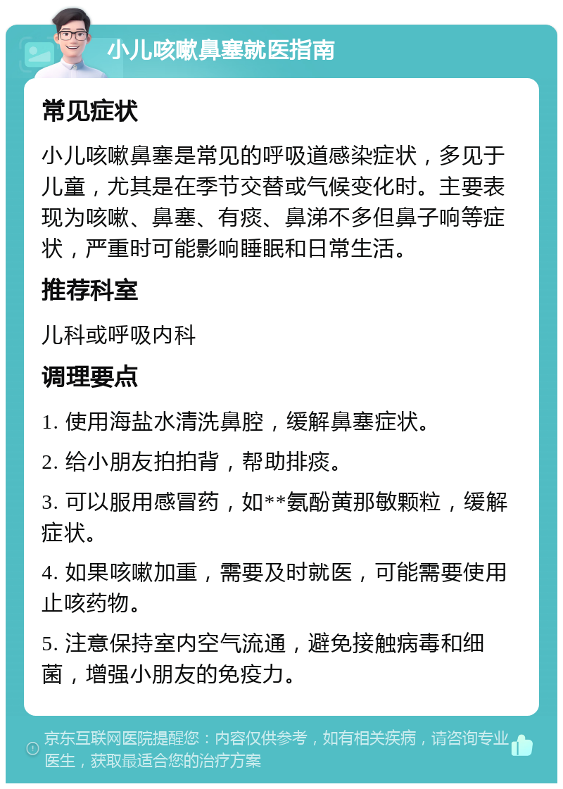 小儿咳嗽鼻塞就医指南 常见症状 小儿咳嗽鼻塞是常见的呼吸道感染症状，多见于儿童，尤其是在季节交替或气候变化时。主要表现为咳嗽、鼻塞、有痰、鼻涕不多但鼻子响等症状，严重时可能影响睡眠和日常生活。 推荐科室 儿科或呼吸内科 调理要点 1. 使用海盐水清洗鼻腔，缓解鼻塞症状。 2. 给小朋友拍拍背，帮助排痰。 3. 可以服用感冒药，如**氨酚黄那敏颗粒，缓解症状。 4. 如果咳嗽加重，需要及时就医，可能需要使用止咳药物。 5. 注意保持室内空气流通，避免接触病毒和细菌，增强小朋友的免疫力。