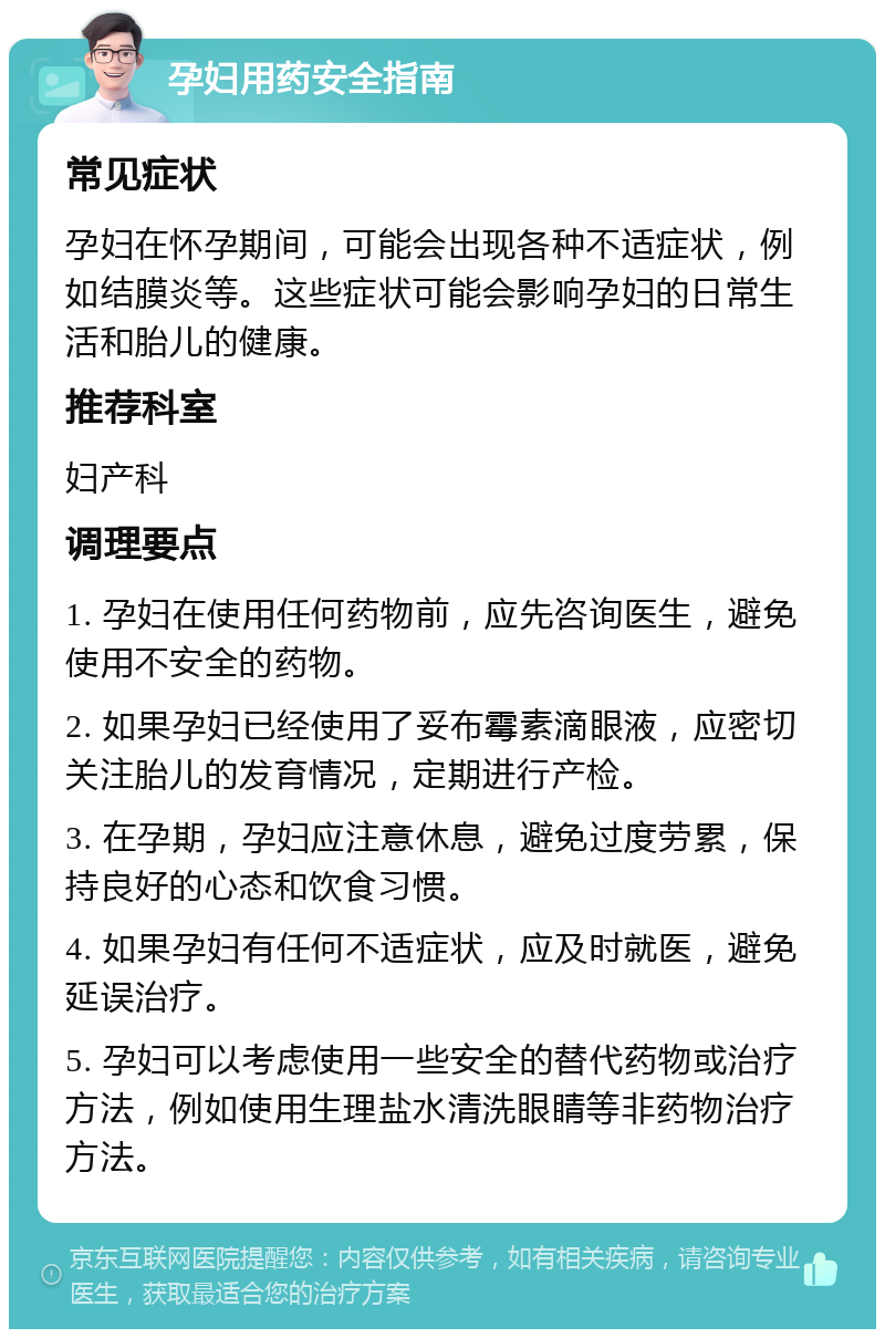 孕妇用药安全指南 常见症状 孕妇在怀孕期间，可能会出现各种不适症状，例如结膜炎等。这些症状可能会影响孕妇的日常生活和胎儿的健康。 推荐科室 妇产科 调理要点 1. 孕妇在使用任何药物前，应先咨询医生，避免使用不安全的药物。 2. 如果孕妇已经使用了妥布霉素滴眼液，应密切关注胎儿的发育情况，定期进行产检。 3. 在孕期，孕妇应注意休息，避免过度劳累，保持良好的心态和饮食习惯。 4. 如果孕妇有任何不适症状，应及时就医，避免延误治疗。 5. 孕妇可以考虑使用一些安全的替代药物或治疗方法，例如使用生理盐水清洗眼睛等非药物治疗方法。