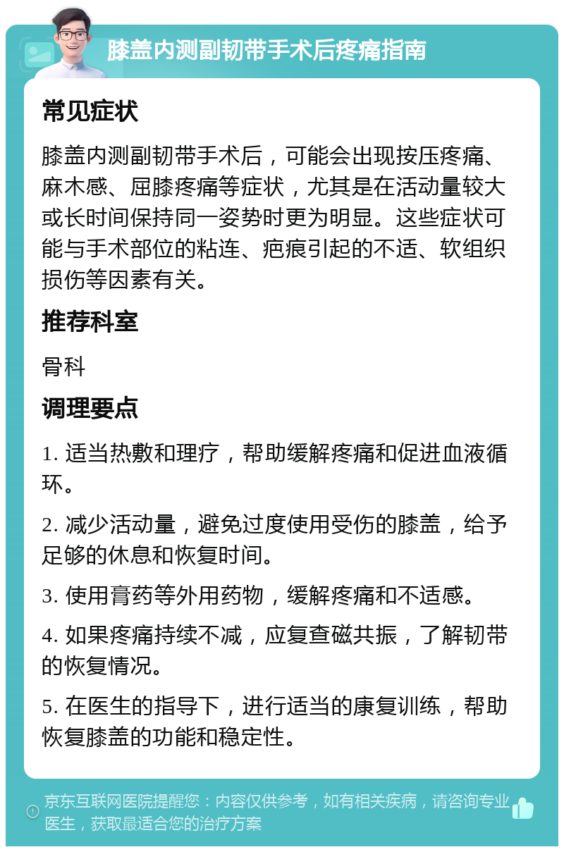 膝盖内测副韧带手术后疼痛指南 常见症状 膝盖内测副韧带手术后，可能会出现按压疼痛、麻木感、屈膝疼痛等症状，尤其是在活动量较大或长时间保持同一姿势时更为明显。这些症状可能与手术部位的粘连、疤痕引起的不适、软组织损伤等因素有关。 推荐科室 骨科 调理要点 1. 适当热敷和理疗，帮助缓解疼痛和促进血液循环。 2. 减少活动量，避免过度使用受伤的膝盖，给予足够的休息和恢复时间。 3. 使用膏药等外用药物，缓解疼痛和不适感。 4. 如果疼痛持续不减，应复查磁共振，了解韧带的恢复情况。 5. 在医生的指导下，进行适当的康复训练，帮助恢复膝盖的功能和稳定性。