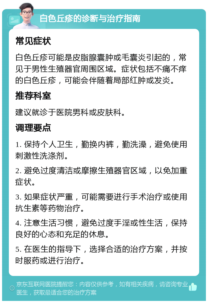 白色丘疹的诊断与治疗指南 常见症状 白色丘疹可能是皮脂腺囊肿或毛囊炎引起的，常见于男性生殖器官周围区域。症状包括不痛不痒的白色丘疹，可能会伴随着局部红肿或发炎。 推荐科室 建议就诊于医院男科或皮肤科。 调理要点 1. 保持个人卫生，勤换内裤，勤洗澡，避免使用刺激性洗涤剂。 2. 避免过度清洁或摩擦生殖器官区域，以免加重症状。 3. 如果症状严重，可能需要进行手术治疗或使用抗生素等药物治疗。 4. 注意生活习惯，避免过度手淫或性生活，保持良好的心态和充足的休息。 5. 在医生的指导下，选择合适的治疗方案，并按时服药或进行治疗。