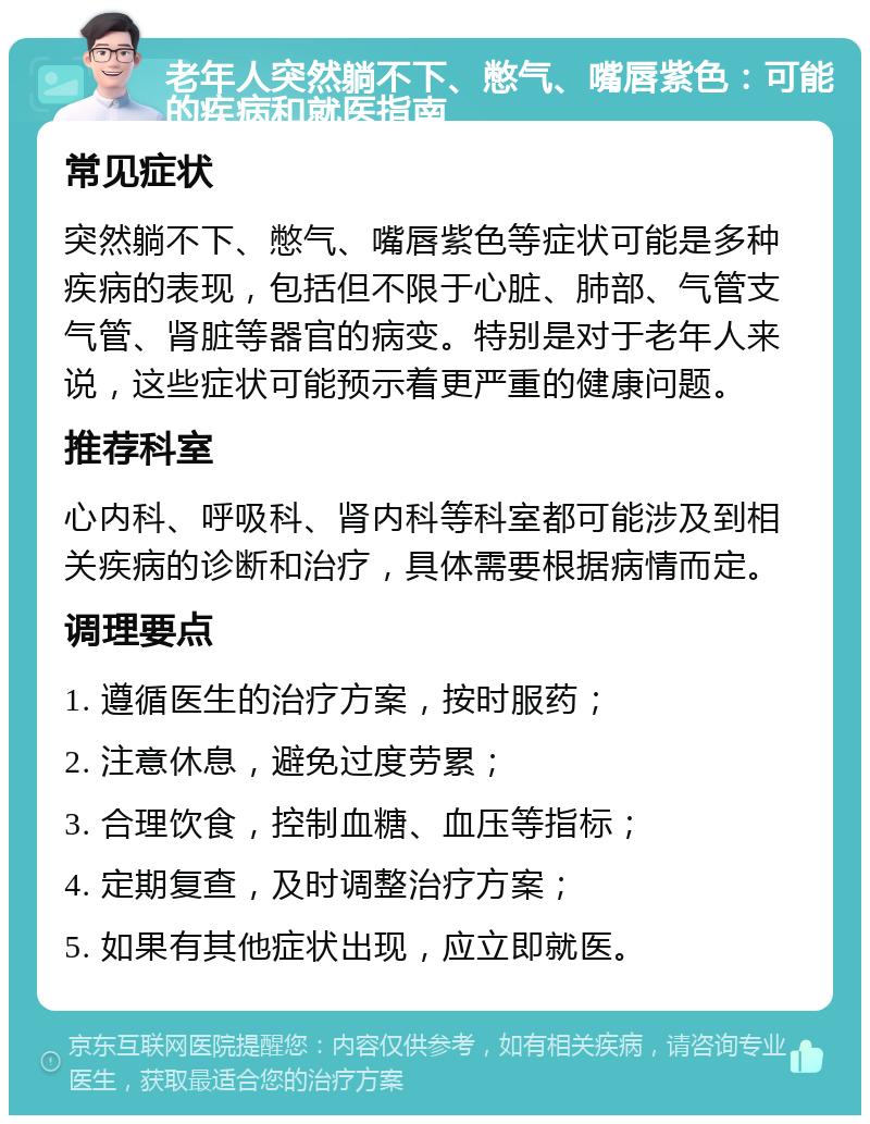 老年人突然躺不下、憋气、嘴唇紫色：可能的疾病和就医指南 常见症状 突然躺不下、憋气、嘴唇紫色等症状可能是多种疾病的表现，包括但不限于心脏、肺部、气管支气管、肾脏等器官的病变。特别是对于老年人来说，这些症状可能预示着更严重的健康问题。 推荐科室 心内科、呼吸科、肾内科等科室都可能涉及到相关疾病的诊断和治疗，具体需要根据病情而定。 调理要点 1. 遵循医生的治疗方案，按时服药； 2. 注意休息，避免过度劳累； 3. 合理饮食，控制血糖、血压等指标； 4. 定期复查，及时调整治疗方案； 5. 如果有其他症状出现，应立即就医。