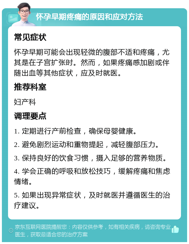 怀孕早期疼痛的原因和应对方法 常见症状 怀孕早期可能会出现轻微的腹部不适和疼痛，尤其是在子宫扩张时。然而，如果疼痛感加剧或伴随出血等其他症状，应及时就医。 推荐科室 妇产科 调理要点 1. 定期进行产前检查，确保母婴健康。 2. 避免剧烈运动和重物提起，减轻腹部压力。 3. 保持良好的饮食习惯，摄入足够的营养物质。 4. 学会正确的呼吸和放松技巧，缓解疼痛和焦虑情绪。 5. 如果出现异常症状，及时就医并遵循医生的治疗建议。