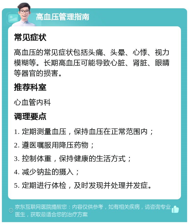 高血压管理指南 常见症状 高血压的常见症状包括头痛、头晕、心悸、视力模糊等。长期高血压可能导致心脏、肾脏、眼睛等器官的损害。 推荐科室 心血管内科 调理要点 1. 定期测量血压，保持血压在正常范围内； 2. 遵医嘱服用降压药物； 3. 控制体重，保持健康的生活方式； 4. 减少钠盐的摄入； 5. 定期进行体检，及时发现并处理并发症。