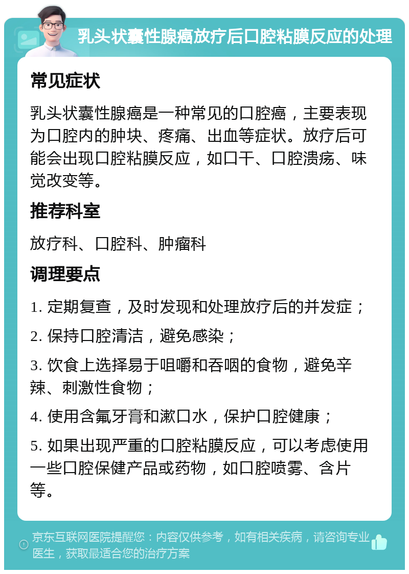 乳头状囊性腺癌放疗后口腔粘膜反应的处理 常见症状 乳头状囊性腺癌是一种常见的口腔癌，主要表现为口腔内的肿块、疼痛、出血等症状。放疗后可能会出现口腔粘膜反应，如口干、口腔溃疡、味觉改变等。 推荐科室 放疗科、口腔科、肿瘤科 调理要点 1. 定期复查，及时发现和处理放疗后的并发症； 2. 保持口腔清洁，避免感染； 3. 饮食上选择易于咀嚼和吞咽的食物，避免辛辣、刺激性食物； 4. 使用含氟牙膏和漱口水，保护口腔健康； 5. 如果出现严重的口腔粘膜反应，可以考虑使用一些口腔保健产品或药物，如口腔喷雾、含片等。