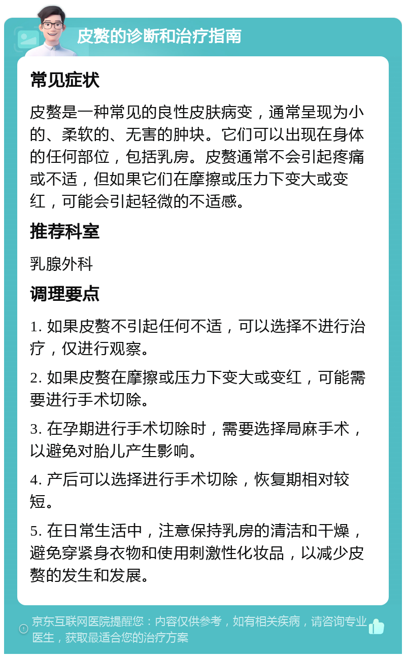 皮赘的诊断和治疗指南 常见症状 皮赘是一种常见的良性皮肤病变，通常呈现为小的、柔软的、无害的肿块。它们可以出现在身体的任何部位，包括乳房。皮赘通常不会引起疼痛或不适，但如果它们在摩擦或压力下变大或变红，可能会引起轻微的不适感。 推荐科室 乳腺外科 调理要点 1. 如果皮赘不引起任何不适，可以选择不进行治疗，仅进行观察。 2. 如果皮赘在摩擦或压力下变大或变红，可能需要进行手术切除。 3. 在孕期进行手术切除时，需要选择局麻手术，以避免对胎儿产生影响。 4. 产后可以选择进行手术切除，恢复期相对较短。 5. 在日常生活中，注意保持乳房的清洁和干燥，避免穿紧身衣物和使用刺激性化妆品，以减少皮赘的发生和发展。