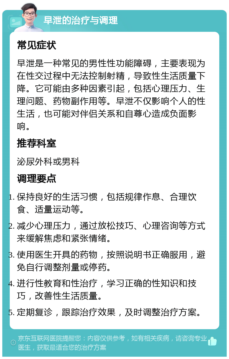 早泄的治疗与调理 常见症状 早泄是一种常见的男性性功能障碍，主要表现为在性交过程中无法控制射精，导致性生活质量下降。它可能由多种因素引起，包括心理压力、生理问题、药物副作用等。早泄不仅影响个人的性生活，也可能对伴侣关系和自尊心造成负面影响。 推荐科室 泌尿外科或男科 调理要点 保持良好的生活习惯，包括规律作息、合理饮食、适量运动等。 减少心理压力，通过放松技巧、心理咨询等方式来缓解焦虑和紧张情绪。 使用医生开具的药物，按照说明书正确服用，避免自行调整剂量或停药。 进行性教育和性治疗，学习正确的性知识和技巧，改善性生活质量。 定期复诊，跟踪治疗效果，及时调整治疗方案。