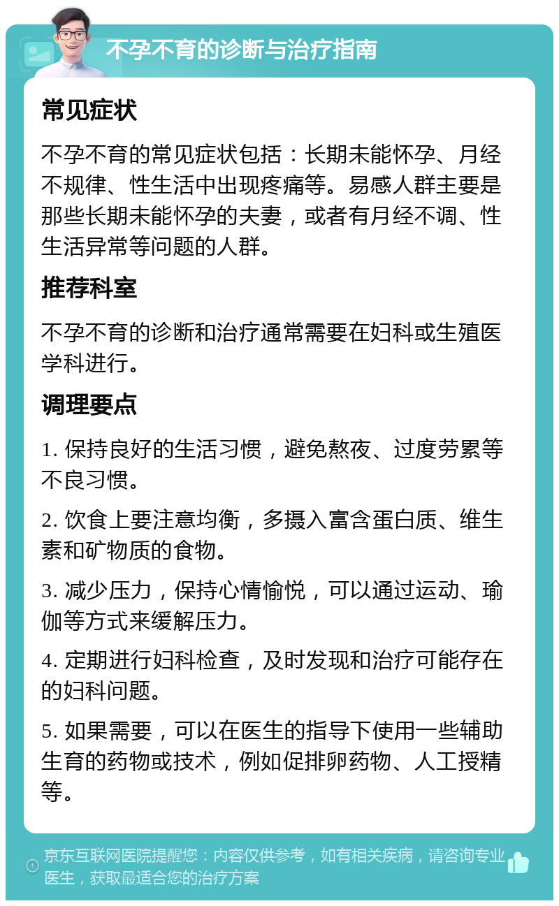 不孕不育的诊断与治疗指南 常见症状 不孕不育的常见症状包括：长期未能怀孕、月经不规律、性生活中出现疼痛等。易感人群主要是那些长期未能怀孕的夫妻，或者有月经不调、性生活异常等问题的人群。 推荐科室 不孕不育的诊断和治疗通常需要在妇科或生殖医学科进行。 调理要点 1. 保持良好的生活习惯，避免熬夜、过度劳累等不良习惯。 2. 饮食上要注意均衡，多摄入富含蛋白质、维生素和矿物质的食物。 3. 减少压力，保持心情愉悦，可以通过运动、瑜伽等方式来缓解压力。 4. 定期进行妇科检查，及时发现和治疗可能存在的妇科问题。 5. 如果需要，可以在医生的指导下使用一些辅助生育的药物或技术，例如促排卵药物、人工授精等。