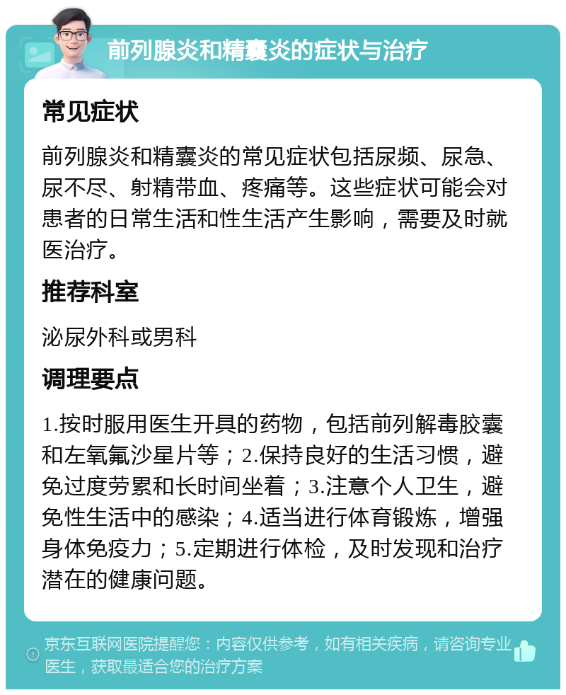 前列腺炎和精囊炎的症状与治疗 常见症状 前列腺炎和精囊炎的常见症状包括尿频、尿急、尿不尽、射精带血、疼痛等。这些症状可能会对患者的日常生活和性生活产生影响，需要及时就医治疗。 推荐科室 泌尿外科或男科 调理要点 1.按时服用医生开具的药物，包括前列解毒胶囊和左氧氟沙星片等；2.保持良好的生活习惯，避免过度劳累和长时间坐着；3.注意个人卫生，避免性生活中的感染；4.适当进行体育锻炼，增强身体免疫力；5.定期进行体检，及时发现和治疗潜在的健康问题。