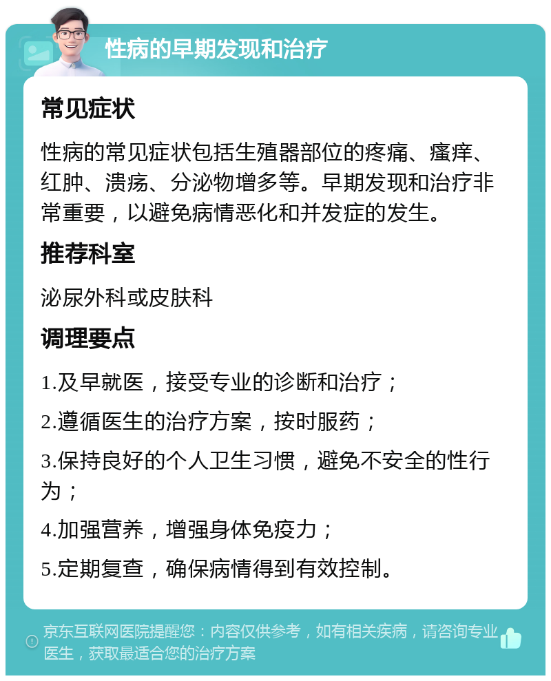 性病的早期发现和治疗 常见症状 性病的常见症状包括生殖器部位的疼痛、瘙痒、红肿、溃疡、分泌物增多等。早期发现和治疗非常重要，以避免病情恶化和并发症的发生。 推荐科室 泌尿外科或皮肤科 调理要点 1.及早就医，接受专业的诊断和治疗； 2.遵循医生的治疗方案，按时服药； 3.保持良好的个人卫生习惯，避免不安全的性行为； 4.加强营养，增强身体免疫力； 5.定期复查，确保病情得到有效控制。