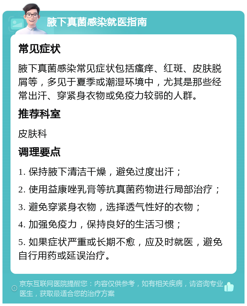 腋下真菌感染就医指南 常见症状 腋下真菌感染常见症状包括瘙痒、红斑、皮肤脱屑等，多见于夏季或潮湿环境中，尤其是那些经常出汗、穿紧身衣物或免疫力较弱的人群。 推荐科室 皮肤科 调理要点 1. 保持腋下清洁干燥，避免过度出汗； 2. 使用益康唑乳膏等抗真菌药物进行局部治疗； 3. 避免穿紧身衣物，选择透气性好的衣物； 4. 加强免疫力，保持良好的生活习惯； 5. 如果症状严重或长期不愈，应及时就医，避免自行用药或延误治疗。