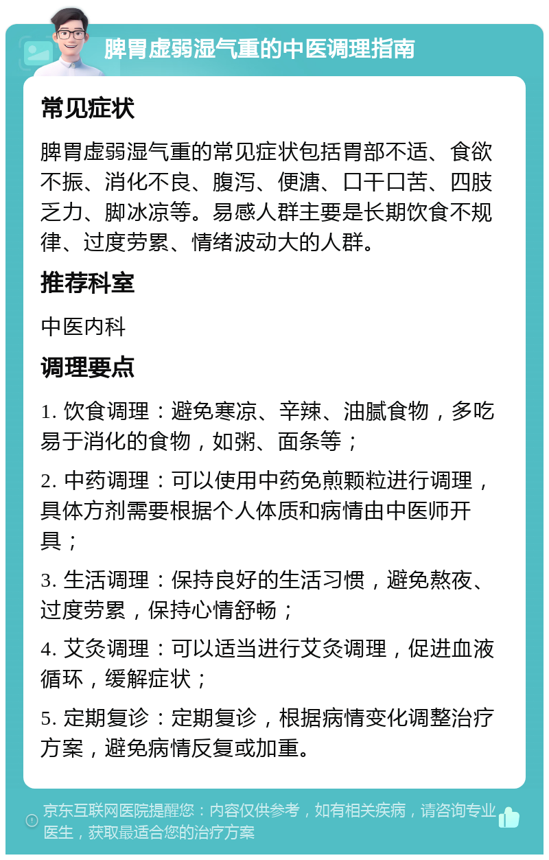 脾胃虚弱湿气重的中医调理指南 常见症状 脾胃虚弱湿气重的常见症状包括胃部不适、食欲不振、消化不良、腹泻、便溏、口干口苦、四肢乏力、脚冰凉等。易感人群主要是长期饮食不规律、过度劳累、情绪波动大的人群。 推荐科室 中医内科 调理要点 1. 饮食调理：避免寒凉、辛辣、油腻食物，多吃易于消化的食物，如粥、面条等； 2. 中药调理：可以使用中药免煎颗粒进行调理，具体方剂需要根据个人体质和病情由中医师开具； 3. 生活调理：保持良好的生活习惯，避免熬夜、过度劳累，保持心情舒畅； 4. 艾灸调理：可以适当进行艾灸调理，促进血液循环，缓解症状； 5. 定期复诊：定期复诊，根据病情变化调整治疗方案，避免病情反复或加重。