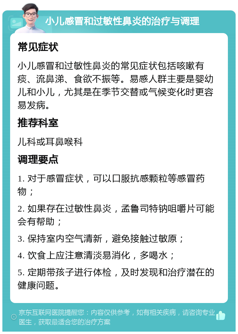 小儿感冒和过敏性鼻炎的治疗与调理 常见症状 小儿感冒和过敏性鼻炎的常见症状包括咳嗽有痰、流鼻涕、食欲不振等。易感人群主要是婴幼儿和小儿，尤其是在季节交替或气候变化时更容易发病。 推荐科室 儿科或耳鼻喉科 调理要点 1. 对于感冒症状，可以口服抗感颗粒等感冒药物； 2. 如果存在过敏性鼻炎，孟鲁司特钠咀嚼片可能会有帮助； 3. 保持室内空气清新，避免接触过敏原； 4. 饮食上应注意清淡易消化，多喝水； 5. 定期带孩子进行体检，及时发现和治疗潜在的健康问题。