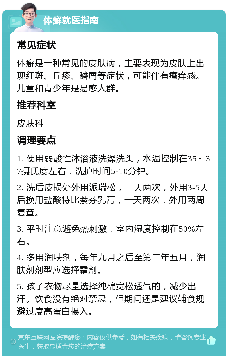 体癣就医指南 常见症状 体癣是一种常见的皮肤病，主要表现为皮肤上出现红斑、丘疹、鳞屑等症状，可能伴有瘙痒感。儿童和青少年是易感人群。 推荐科室 皮肤科 调理要点 1. 使用弱酸性沐浴液洗澡洗头，水温控制在35～37摄氏度左右，洗护时间5-10分钟。 2. 洗后皮损处外用派瑞松，一天两次，外用3-5天后换用盐酸特比萘芬乳膏，一天两次，外用两周复查。 3. 平时注意避免热刺激，室内湿度控制在50%左右。 4. 多用润肤剂，每年九月之后至第二年五月，润肤剂剂型应选择霜剂。 5. 孩子衣物尽量选择纯棉宽松透气的，减少出汗。饮食没有绝对禁忌，但期间还是建议辅食规避过度高蛋白摄入。