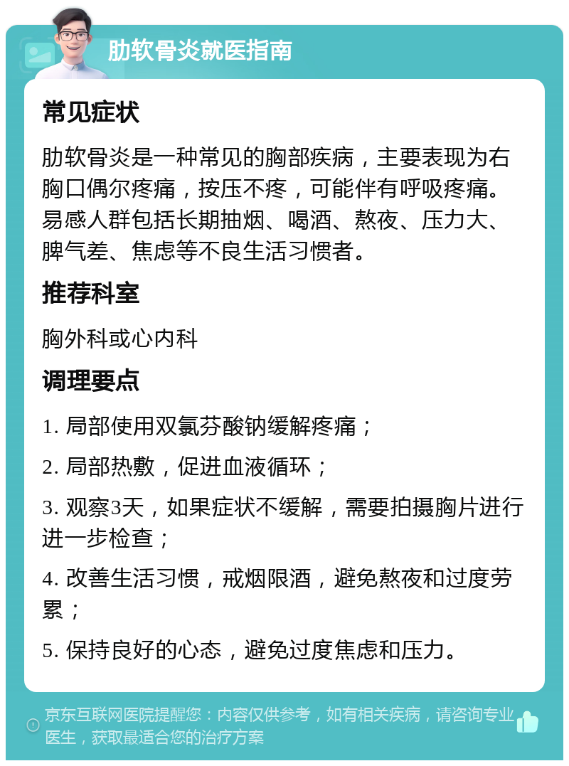 肋软骨炎就医指南 常见症状 肋软骨炎是一种常见的胸部疾病，主要表现为右胸口偶尔疼痛，按压不疼，可能伴有呼吸疼痛。易感人群包括长期抽烟、喝酒、熬夜、压力大、脾气差、焦虑等不良生活习惯者。 推荐科室 胸外科或心内科 调理要点 1. 局部使用双氯芬酸钠缓解疼痛； 2. 局部热敷，促进血液循环； 3. 观察3天，如果症状不缓解，需要拍摄胸片进行进一步检查； 4. 改善生活习惯，戒烟限酒，避免熬夜和过度劳累； 5. 保持良好的心态，避免过度焦虑和压力。