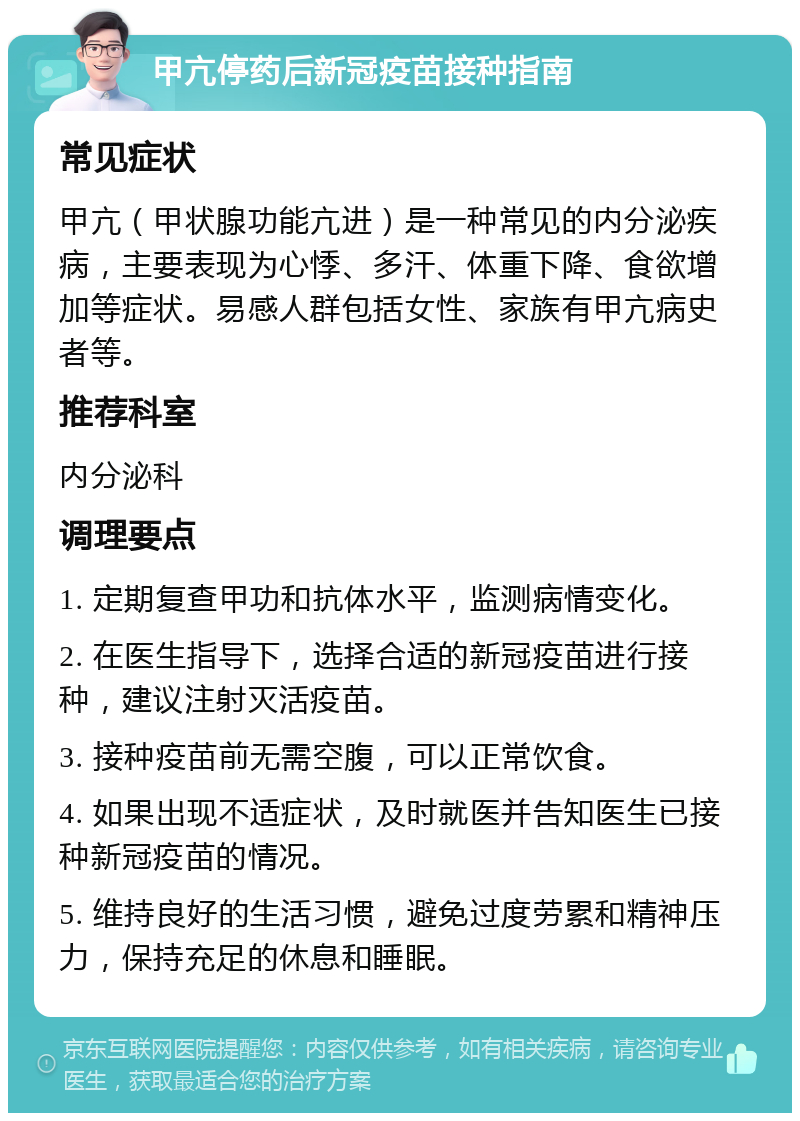 甲亢停药后新冠疫苗接种指南 常见症状 甲亢（甲状腺功能亢进）是一种常见的内分泌疾病，主要表现为心悸、多汗、体重下降、食欲增加等症状。易感人群包括女性、家族有甲亢病史者等。 推荐科室 内分泌科 调理要点 1. 定期复查甲功和抗体水平，监测病情变化。 2. 在医生指导下，选择合适的新冠疫苗进行接种，建议注射灭活疫苗。 3. 接种疫苗前无需空腹，可以正常饮食。 4. 如果出现不适症状，及时就医并告知医生已接种新冠疫苗的情况。 5. 维持良好的生活习惯，避免过度劳累和精神压力，保持充足的休息和睡眠。