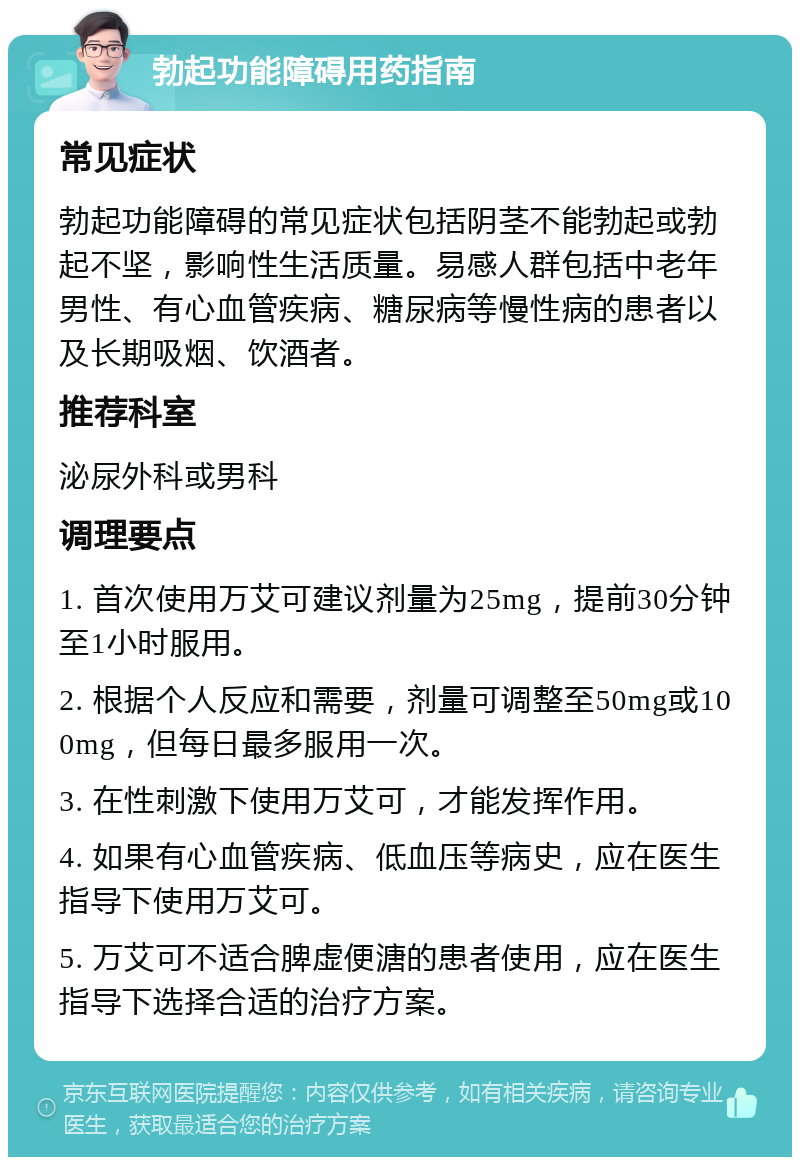 勃起功能障碍用药指南 常见症状 勃起功能障碍的常见症状包括阴茎不能勃起或勃起不坚，影响性生活质量。易感人群包括中老年男性、有心血管疾病、糖尿病等慢性病的患者以及长期吸烟、饮酒者。 推荐科室 泌尿外科或男科 调理要点 1. 首次使用万艾可建议剂量为25mg，提前30分钟至1小时服用。 2. 根据个人反应和需要，剂量可调整至50mg或100mg，但每日最多服用一次。 3. 在性刺激下使用万艾可，才能发挥作用。 4. 如果有心血管疾病、低血压等病史，应在医生指导下使用万艾可。 5. 万艾可不适合脾虚便溏的患者使用，应在医生指导下选择合适的治疗方案。