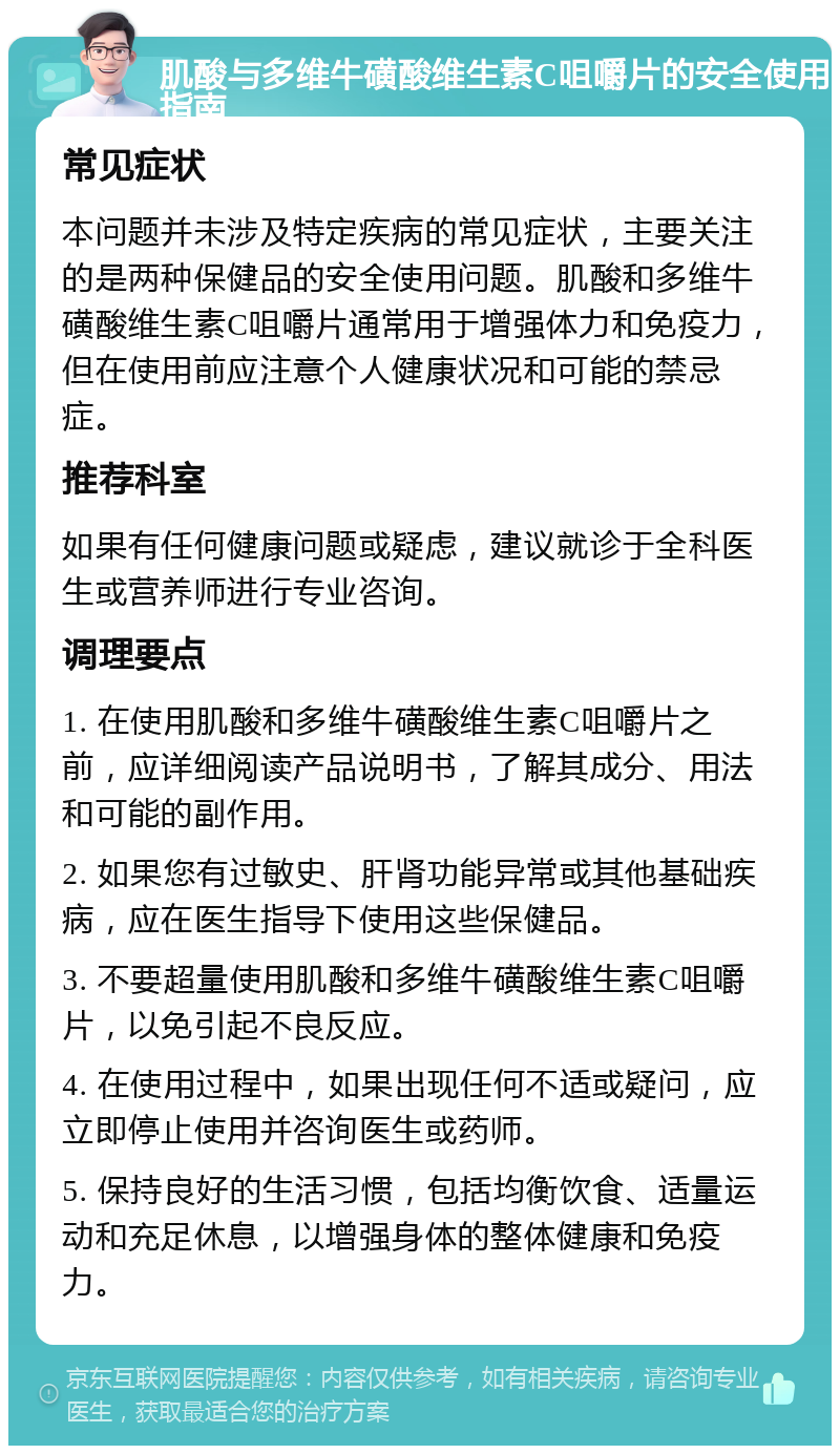 肌酸与多维牛磺酸维生素C咀嚼片的安全使用指南 常见症状 本问题并未涉及特定疾病的常见症状，主要关注的是两种保健品的安全使用问题。肌酸和多维牛磺酸维生素C咀嚼片通常用于增强体力和免疫力，但在使用前应注意个人健康状况和可能的禁忌症。 推荐科室 如果有任何健康问题或疑虑，建议就诊于全科医生或营养师进行专业咨询。 调理要点 1. 在使用肌酸和多维牛磺酸维生素C咀嚼片之前，应详细阅读产品说明书，了解其成分、用法和可能的副作用。 2. 如果您有过敏史、肝肾功能异常或其他基础疾病，应在医生指导下使用这些保健品。 3. 不要超量使用肌酸和多维牛磺酸维生素C咀嚼片，以免引起不良反应。 4. 在使用过程中，如果出现任何不适或疑问，应立即停止使用并咨询医生或药师。 5. 保持良好的生活习惯，包括均衡饮食、适量运动和充足休息，以增强身体的整体健康和免疫力。