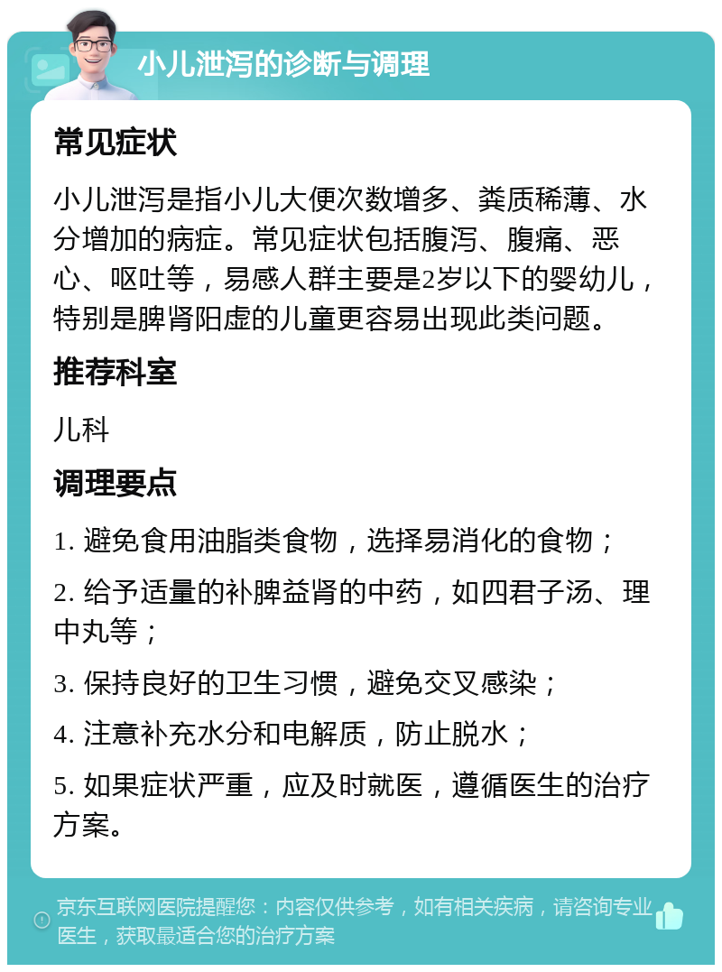 小儿泄泻的诊断与调理 常见症状 小儿泄泻是指小儿大便次数增多、粪质稀薄、水分增加的病症。常见症状包括腹泻、腹痛、恶心、呕吐等，易感人群主要是2岁以下的婴幼儿，特别是脾肾阳虚的儿童更容易出现此类问题。 推荐科室 儿科 调理要点 1. 避免食用油脂类食物，选择易消化的食物； 2. 给予适量的补脾益肾的中药，如四君子汤、理中丸等； 3. 保持良好的卫生习惯，避免交叉感染； 4. 注意补充水分和电解质，防止脱水； 5. 如果症状严重，应及时就医，遵循医生的治疗方案。