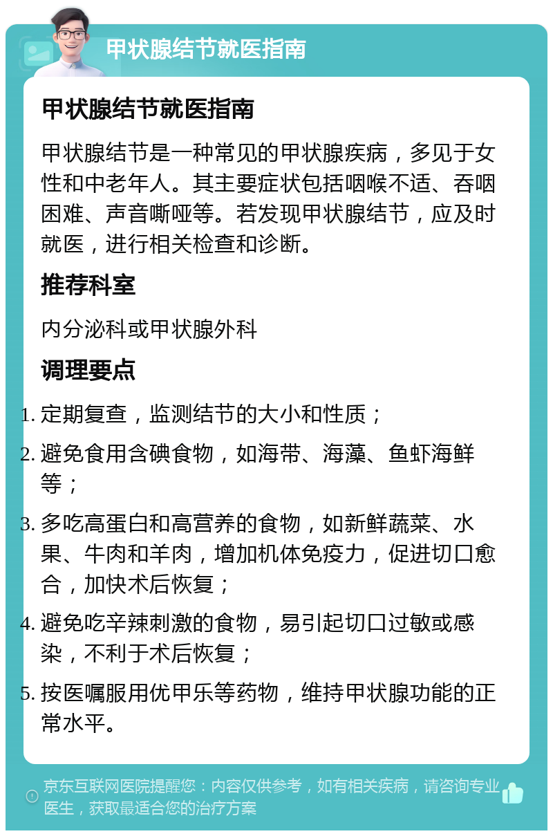 甲状腺结节就医指南 甲状腺结节就医指南 甲状腺结节是一种常见的甲状腺疾病，多见于女性和中老年人。其主要症状包括咽喉不适、吞咽困难、声音嘶哑等。若发现甲状腺结节，应及时就医，进行相关检查和诊断。 推荐科室 内分泌科或甲状腺外科 调理要点 定期复查，监测结节的大小和性质； 避免食用含碘食物，如海带、海藻、鱼虾海鲜等； 多吃高蛋白和高营养的食物，如新鲜蔬菜、水果、牛肉和羊肉，增加机体免疫力，促进切口愈合，加快术后恢复； 避免吃辛辣刺激的食物，易引起切口过敏或感染，不利于术后恢复； 按医嘱服用优甲乐等药物，维持甲状腺功能的正常水平。