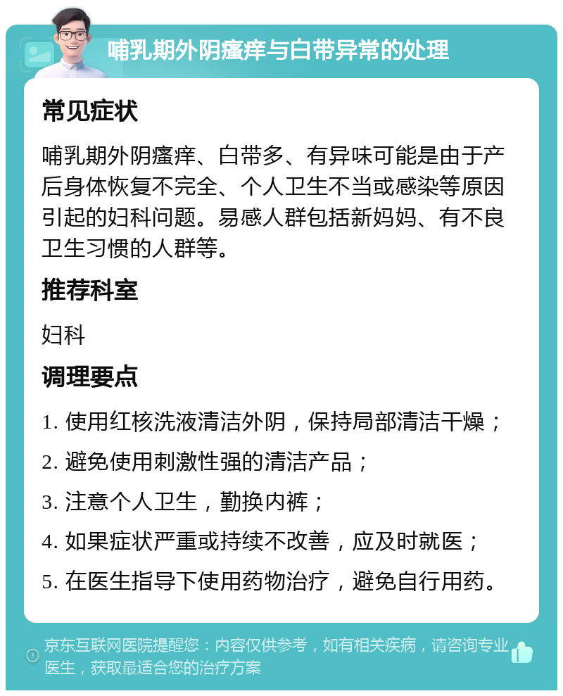 哺乳期外阴瘙痒与白带异常的处理 常见症状 哺乳期外阴瘙痒、白带多、有异味可能是由于产后身体恢复不完全、个人卫生不当或感染等原因引起的妇科问题。易感人群包括新妈妈、有不良卫生习惯的人群等。 推荐科室 妇科 调理要点 1. 使用红核洗液清洁外阴，保持局部清洁干燥； 2. 避免使用刺激性强的清洁产品； 3. 注意个人卫生，勤换内裤； 4. 如果症状严重或持续不改善，应及时就医； 5. 在医生指导下使用药物治疗，避免自行用药。