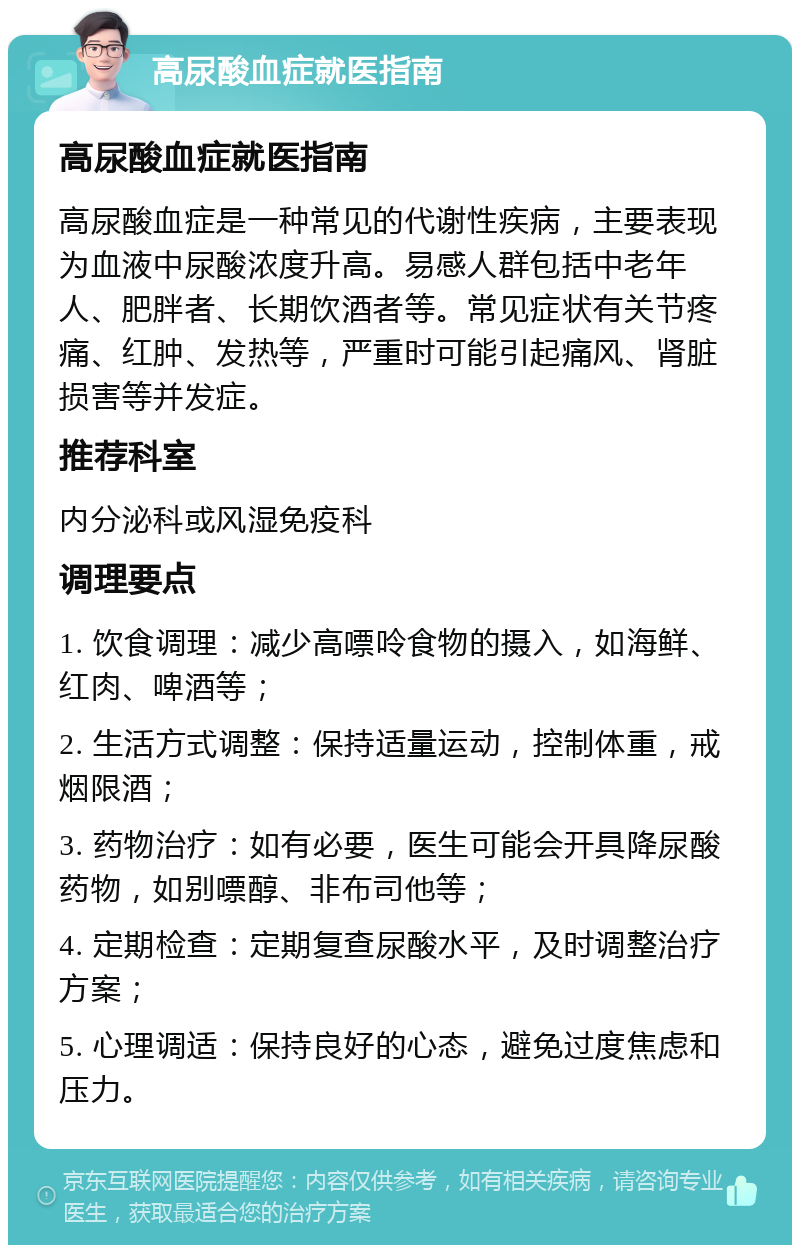 高尿酸血症就医指南 高尿酸血症就医指南 高尿酸血症是一种常见的代谢性疾病，主要表现为血液中尿酸浓度升高。易感人群包括中老年人、肥胖者、长期饮酒者等。常见症状有关节疼痛、红肿、发热等，严重时可能引起痛风、肾脏损害等并发症。 推荐科室 内分泌科或风湿免疫科 调理要点 1. 饮食调理：减少高嘌呤食物的摄入，如海鲜、红肉、啤酒等； 2. 生活方式调整：保持适量运动，控制体重，戒烟限酒； 3. 药物治疗：如有必要，医生可能会开具降尿酸药物，如别嘌醇、非布司他等； 4. 定期检查：定期复查尿酸水平，及时调整治疗方案； 5. 心理调适：保持良好的心态，避免过度焦虑和压力。