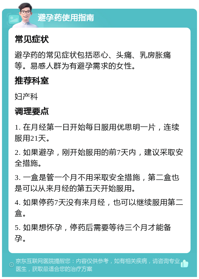 避孕药使用指南 常见症状 避孕药的常见症状包括恶心、头痛、乳房胀痛等。易感人群为有避孕需求的女性。 推荐科室 妇产科 调理要点 1. 在月经第一日开始每日服用优思明一片，连续服用21天。 2. 如果避孕，刚开始服用的前7天内，建议采取安全措施。 3. 一盒是管一个月不用采取安全措施，第二盒也是可以从来月经的第五天开始服用。 4. 如果停药7天没有来月经，也可以继续服用第二盒。 5. 如果想怀孕，停药后需要等待三个月才能备孕。