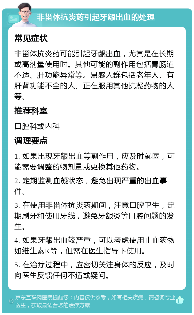 非甾体抗炎药引起牙龈出血的处理 常见症状 非甾体抗炎药可能引起牙龈出血，尤其是在长期或高剂量使用时。其他可能的副作用包括胃肠道不适、肝功能异常等。易感人群包括老年人、有肝肾功能不全的人、正在服用其他抗凝药物的人等。 推荐科室 口腔科或内科 调理要点 1. 如果出现牙龈出血等副作用，应及时就医，可能需要调整药物剂量或更换其他药物。 2. 定期监测血凝状态，避免出现严重的出血事件。 3. 在使用非甾体抗炎药期间，注意口腔卫生，定期刷牙和使用牙线，避免牙龈炎等口腔问题的发生。 4. 如果牙龈出血较严重，可以考虑使用止血药物如维生素K等，但需在医生指导下使用。 5. 在治疗过程中，应密切关注身体的反应，及时向医生反馈任何不适或疑问。