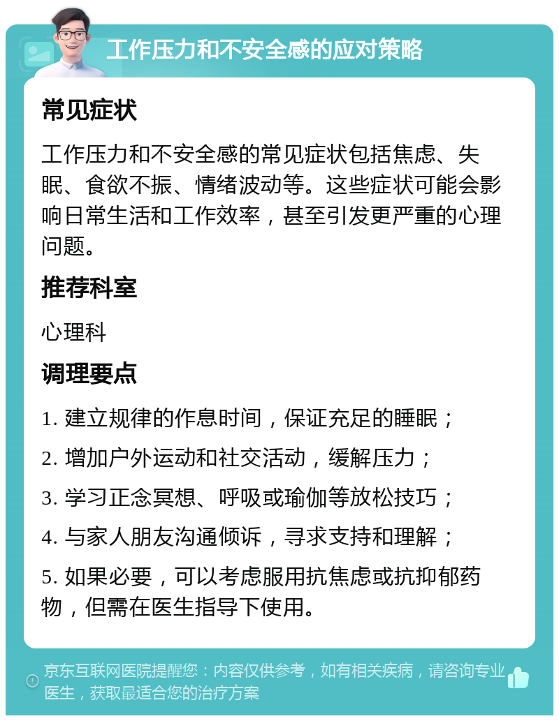 工作压力和不安全感的应对策略 常见症状 工作压力和不安全感的常见症状包括焦虑、失眠、食欲不振、情绪波动等。这些症状可能会影响日常生活和工作效率，甚至引发更严重的心理问题。 推荐科室 心理科 调理要点 1. 建立规律的作息时间，保证充足的睡眠； 2. 增加户外运动和社交活动，缓解压力； 3. 学习正念冥想、呼吸或瑜伽等放松技巧； 4. 与家人朋友沟通倾诉，寻求支持和理解； 5. 如果必要，可以考虑服用抗焦虑或抗抑郁药物，但需在医生指导下使用。