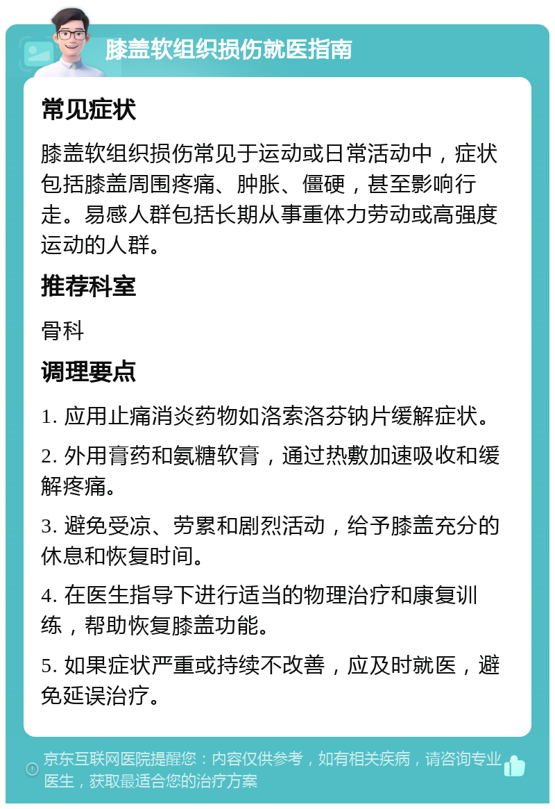 膝盖软组织损伤就医指南 常见症状 膝盖软组织损伤常见于运动或日常活动中，症状包括膝盖周围疼痛、肿胀、僵硬，甚至影响行走。易感人群包括长期从事重体力劳动或高强度运动的人群。 推荐科室 骨科 调理要点 1. 应用止痛消炎药物如洛索洛芬钠片缓解症状。 2. 外用膏药和氨糖软膏，通过热敷加速吸收和缓解疼痛。 3. 避免受凉、劳累和剧烈活动，给予膝盖充分的休息和恢复时间。 4. 在医生指导下进行适当的物理治疗和康复训练，帮助恢复膝盖功能。 5. 如果症状严重或持续不改善，应及时就医，避免延误治疗。