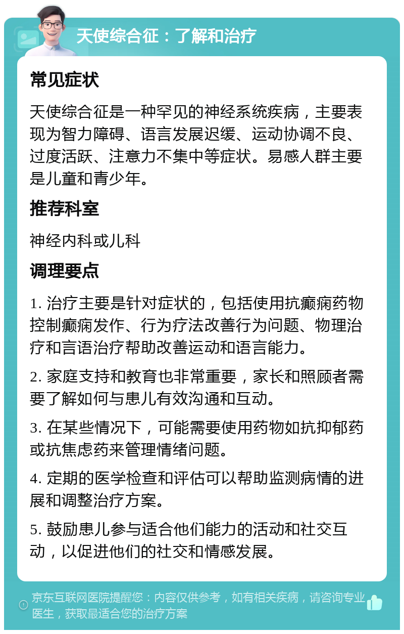 天使综合征：了解和治疗 常见症状 天使综合征是一种罕见的神经系统疾病，主要表现为智力障碍、语言发展迟缓、运动协调不良、过度活跃、注意力不集中等症状。易感人群主要是儿童和青少年。 推荐科室 神经内科或儿科 调理要点 1. 治疗主要是针对症状的，包括使用抗癫痫药物控制癫痫发作、行为疗法改善行为问题、物理治疗和言语治疗帮助改善运动和语言能力。 2. 家庭支持和教育也非常重要，家长和照顾者需要了解如何与患儿有效沟通和互动。 3. 在某些情况下，可能需要使用药物如抗抑郁药或抗焦虑药来管理情绪问题。 4. 定期的医学检查和评估可以帮助监测病情的进展和调整治疗方案。 5. 鼓励患儿参与适合他们能力的活动和社交互动，以促进他们的社交和情感发展。