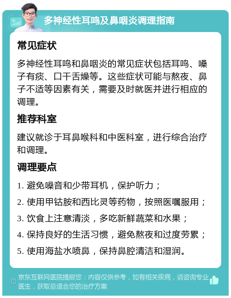 多神经性耳鸣及鼻咽炎调理指南 常见症状 多神经性耳鸣和鼻咽炎的常见症状包括耳鸣、嗓子有痰、口干舌燥等。这些症状可能与熬夜、鼻子不适等因素有关，需要及时就医并进行相应的调理。 推荐科室 建议就诊于耳鼻喉科和中医科室，进行综合治疗和调理。 调理要点 1. 避免噪音和少带耳机，保护听力； 2. 使用甲钴胺和西比灵等药物，按照医嘱服用； 3. 饮食上注意清淡，多吃新鲜蔬菜和水果； 4. 保持良好的生活习惯，避免熬夜和过度劳累； 5. 使用海盐水喷鼻，保持鼻腔清洁和湿润。