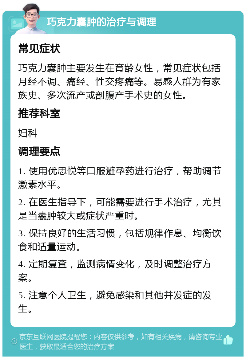 巧克力囊肿的治疗与调理 常见症状 巧克力囊肿主要发生在育龄女性，常见症状包括月经不调、痛经、性交疼痛等。易感人群为有家族史、多次流产或剖腹产手术史的女性。 推荐科室 妇科 调理要点 1. 使用优思悦等口服避孕药进行治疗，帮助调节激素水平。 2. 在医生指导下，可能需要进行手术治疗，尤其是当囊肿较大或症状严重时。 3. 保持良好的生活习惯，包括规律作息、均衡饮食和适量运动。 4. 定期复查，监测病情变化，及时调整治疗方案。 5. 注意个人卫生，避免感染和其他并发症的发生。