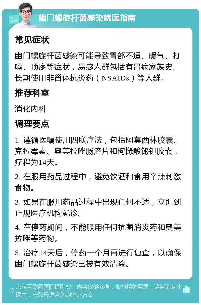 幽门螺旋杆菌感染就医指南 常见症状 幽门螺旋杆菌感染可能导致胃部不适、暖气、打嗝、顶疼等症状，易感人群包括有胃病家族史、长期使用非甾体抗炎药（NSAIDs）等人群。 推荐科室 消化内科 调理要点 1. 遵循医嘱使用四联疗法，包括阿莫西林胶囊、克拉霉素、奥美拉唑肠溶片和枸橼酸铋钾胶囊，疗程为14天。 2. 在服用药品过程中，避免饮酒和食用辛辣刺激食物。 3. 如果在服用药品过程中出现任何不适，立即到正规医疗机构就诊。 4. 在停药期间，不能服用任何抗菌消炎药和奥美拉唑等药物。 5. 治疗14天后，停药一个月再进行复查，以确保幽门螺旋杆菌感染已被有效清除。