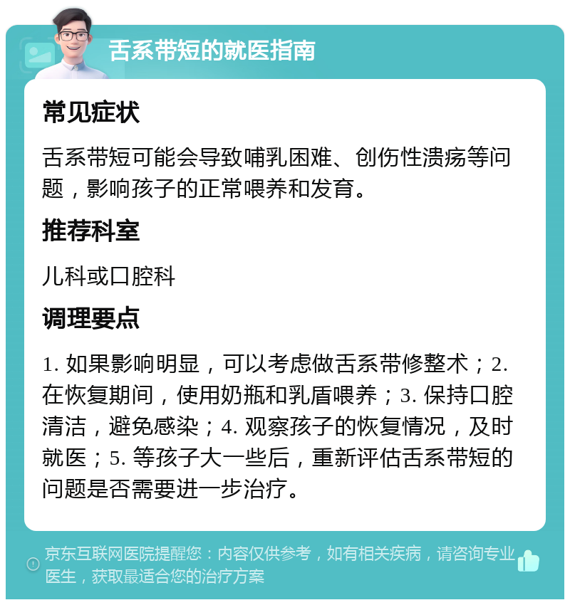 舌系带短的就医指南 常见症状 舌系带短可能会导致哺乳困难、创伤性溃疡等问题，影响孩子的正常喂养和发育。 推荐科室 儿科或口腔科 调理要点 1. 如果影响明显，可以考虑做舌系带修整术；2. 在恢复期间，使用奶瓶和乳盾喂养；3. 保持口腔清洁，避免感染；4. 观察孩子的恢复情况，及时就医；5. 等孩子大一些后，重新评估舌系带短的问题是否需要进一步治疗。