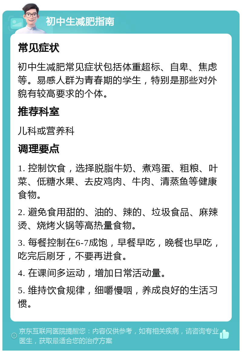 初中生减肥指南 常见症状 初中生减肥常见症状包括体重超标、自卑、焦虑等。易感人群为青春期的学生，特别是那些对外貌有较高要求的个体。 推荐科室 儿科或营养科 调理要点 1. 控制饮食，选择脱脂牛奶、煮鸡蛋、粗粮、叶菜、低糖水果、去皮鸡肉、牛肉、清蒸鱼等健康食物。 2. 避免食用甜的、油的、辣的、垃圾食品、麻辣烫、烧烤火锅等高热量食物。 3. 每餐控制在6-7成饱，早餐早吃，晚餐也早吃，吃完后刷牙，不要再进食。 4. 在课间多运动，增加日常活动量。 5. 维持饮食规律，细嚼慢咽，养成良好的生活习惯。