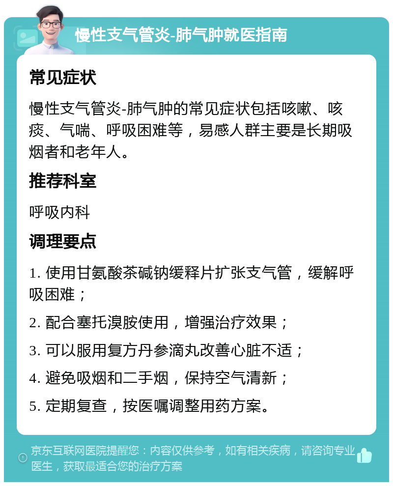 慢性支气管炎-肺气肿就医指南 常见症状 慢性支气管炎-肺气肿的常见症状包括咳嗽、咳痰、气喘、呼吸困难等，易感人群主要是长期吸烟者和老年人。 推荐科室 呼吸内科 调理要点 1. 使用甘氨酸茶碱钠缓释片扩张支气管，缓解呼吸困难； 2. 配合塞托溴胺使用，增强治疗效果； 3. 可以服用复方丹参滴丸改善心脏不适； 4. 避免吸烟和二手烟，保持空气清新； 5. 定期复查，按医嘱调整用药方案。