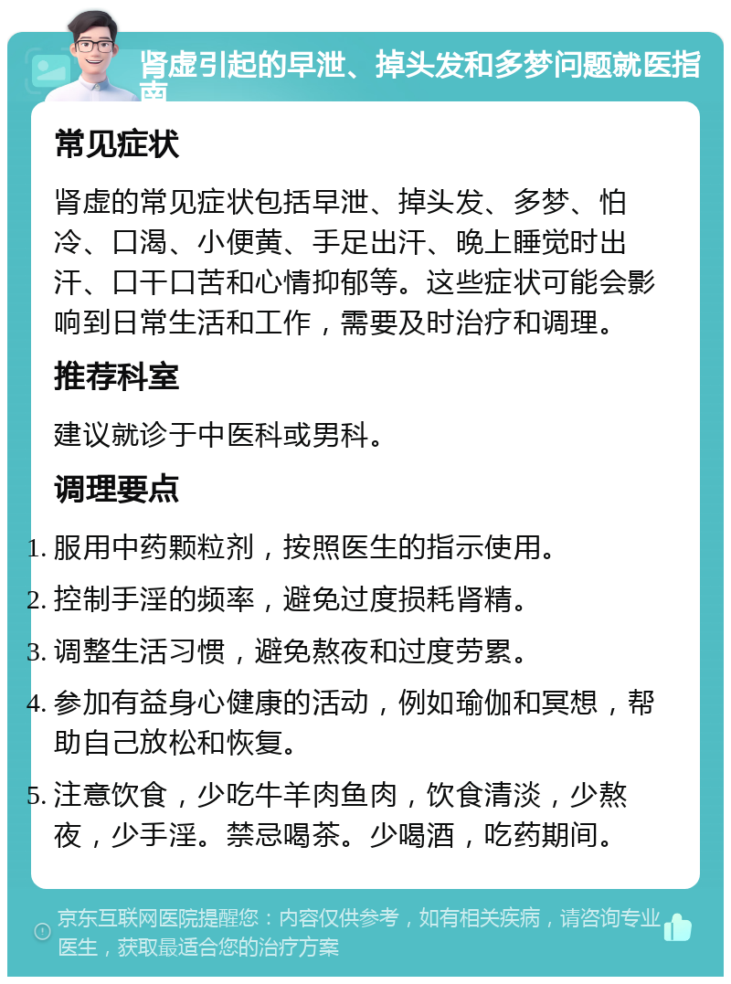 肾虚引起的早泄、掉头发和多梦问题就医指南 常见症状 肾虚的常见症状包括早泄、掉头发、多梦、怕冷、口渴、小便黄、手足出汗、晚上睡觉时出汗、口干口苦和心情抑郁等。这些症状可能会影响到日常生活和工作，需要及时治疗和调理。 推荐科室 建议就诊于中医科或男科。 调理要点 服用中药颗粒剂，按照医生的指示使用。 控制手淫的频率，避免过度损耗肾精。 调整生活习惯，避免熬夜和过度劳累。 参加有益身心健康的活动，例如瑜伽和冥想，帮助自己放松和恢复。 注意饮食，少吃牛羊肉鱼肉，饮食清淡，少熬夜，少手淫。禁忌喝茶。少喝酒，吃药期间。