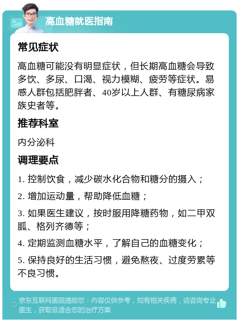 高血糖就医指南 常见症状 高血糖可能没有明显症状，但长期高血糖会导致多饮、多尿、口渴、视力模糊、疲劳等症状。易感人群包括肥胖者、40岁以上人群、有糖尿病家族史者等。 推荐科室 内分泌科 调理要点 1. 控制饮食，减少碳水化合物和糖分的摄入； 2. 增加运动量，帮助降低血糖； 3. 如果医生建议，按时服用降糖药物，如二甲双胍、格列齐德等； 4. 定期监测血糖水平，了解自己的血糖变化； 5. 保持良好的生活习惯，避免熬夜、过度劳累等不良习惯。