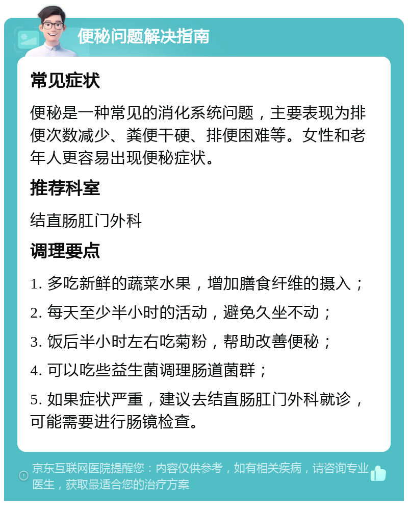 便秘问题解决指南 常见症状 便秘是一种常见的消化系统问题，主要表现为排便次数减少、粪便干硬、排便困难等。女性和老年人更容易出现便秘症状。 推荐科室 结直肠肛门外科 调理要点 1. 多吃新鲜的蔬菜水果，增加膳食纤维的摄入； 2. 每天至少半小时的活动，避免久坐不动； 3. 饭后半小时左右吃菊粉，帮助改善便秘； 4. 可以吃些益生菌调理肠道菌群； 5. 如果症状严重，建议去结直肠肛门外科就诊，可能需要进行肠镜检查。