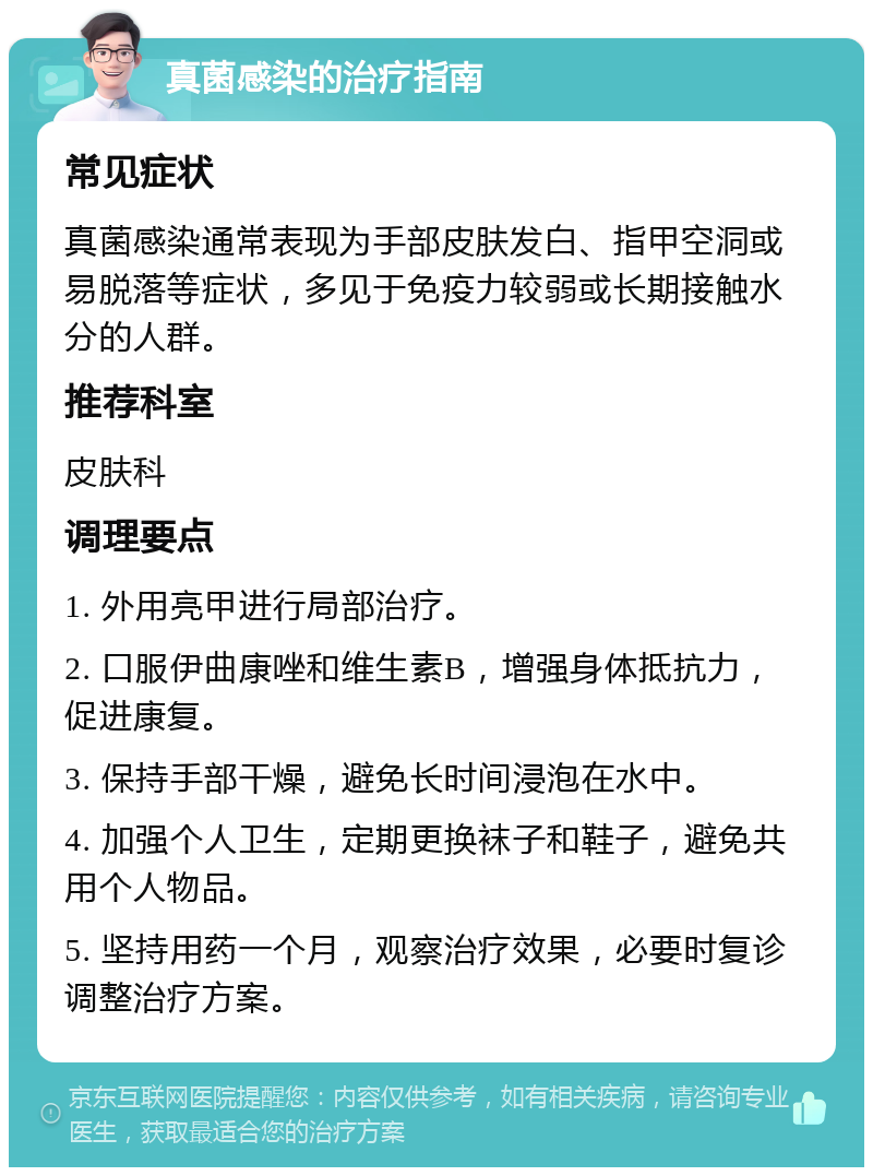 真菌感染的治疗指南 常见症状 真菌感染通常表现为手部皮肤发白、指甲空洞或易脱落等症状，多见于免疫力较弱或长期接触水分的人群。 推荐科室 皮肤科 调理要点 1. 外用亮甲进行局部治疗。 2. 口服伊曲康唑和维生素B，增强身体抵抗力，促进康复。 3. 保持手部干燥，避免长时间浸泡在水中。 4. 加强个人卫生，定期更换袜子和鞋子，避免共用个人物品。 5. 坚持用药一个月，观察治疗效果，必要时复诊调整治疗方案。