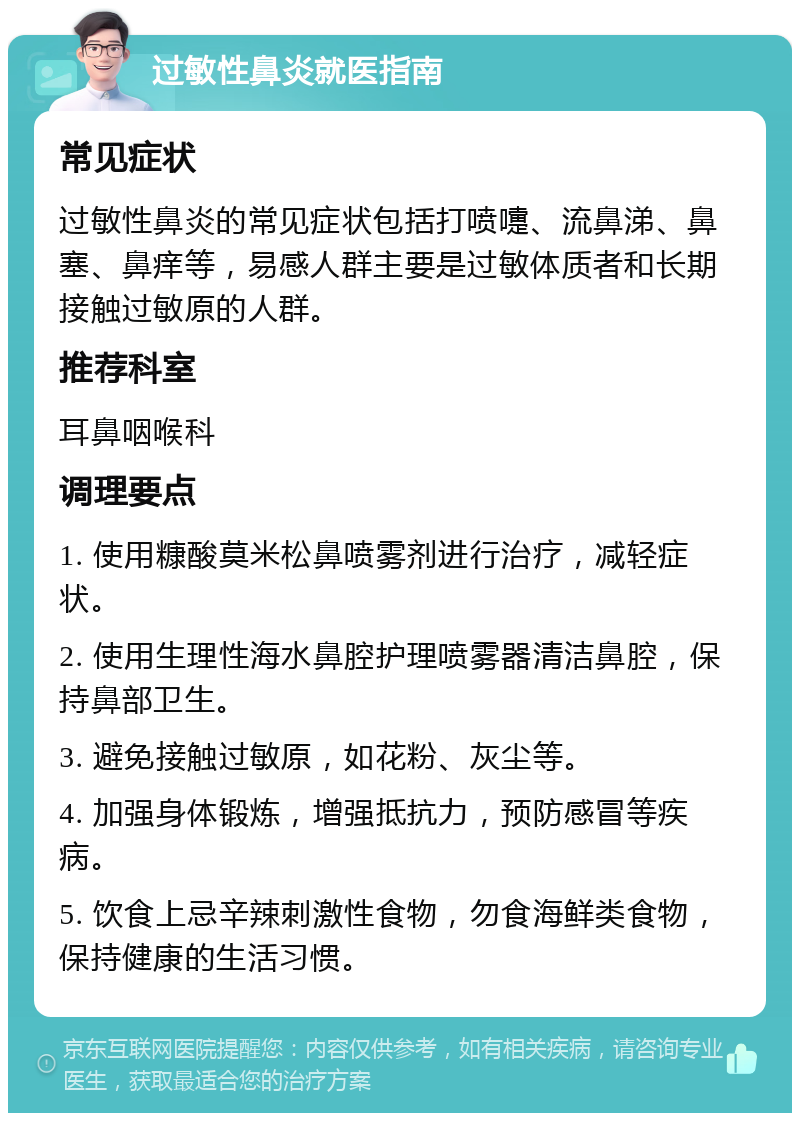 过敏性鼻炎就医指南 常见症状 过敏性鼻炎的常见症状包括打喷嚏、流鼻涕、鼻塞、鼻痒等，易感人群主要是过敏体质者和长期接触过敏原的人群。 推荐科室 耳鼻咽喉科 调理要点 1. 使用糠酸莫米松鼻喷雾剂进行治疗，减轻症状。 2. 使用生理性海水鼻腔护理喷雾器清洁鼻腔，保持鼻部卫生。 3. 避免接触过敏原，如花粉、灰尘等。 4. 加强身体锻炼，增强抵抗力，预防感冒等疾病。 5. 饮食上忌辛辣刺激性食物，勿食海鲜类食物，保持健康的生活习惯。