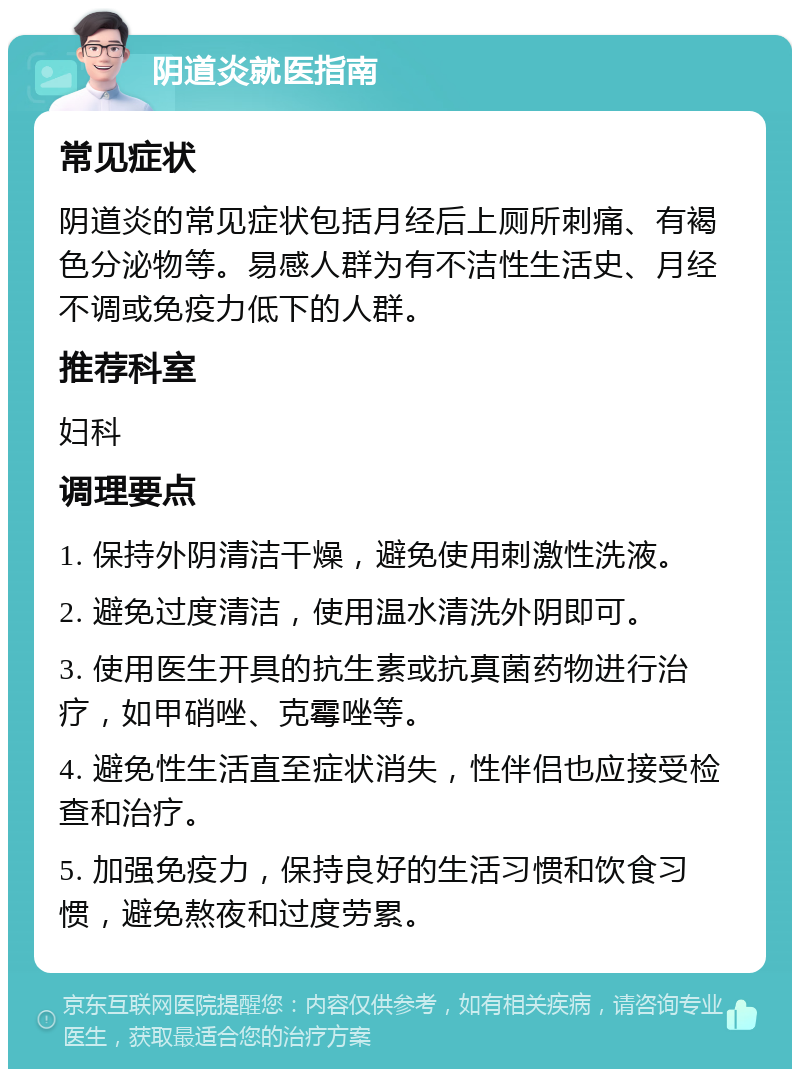 阴道炎就医指南 常见症状 阴道炎的常见症状包括月经后上厕所刺痛、有褐色分泌物等。易感人群为有不洁性生活史、月经不调或免疫力低下的人群。 推荐科室 妇科 调理要点 1. 保持外阴清洁干燥，避免使用刺激性洗液。 2. 避免过度清洁，使用温水清洗外阴即可。 3. 使用医生开具的抗生素或抗真菌药物进行治疗，如甲硝唑、克霉唑等。 4. 避免性生活直至症状消失，性伴侣也应接受检查和治疗。 5. 加强免疫力，保持良好的生活习惯和饮食习惯，避免熬夜和过度劳累。