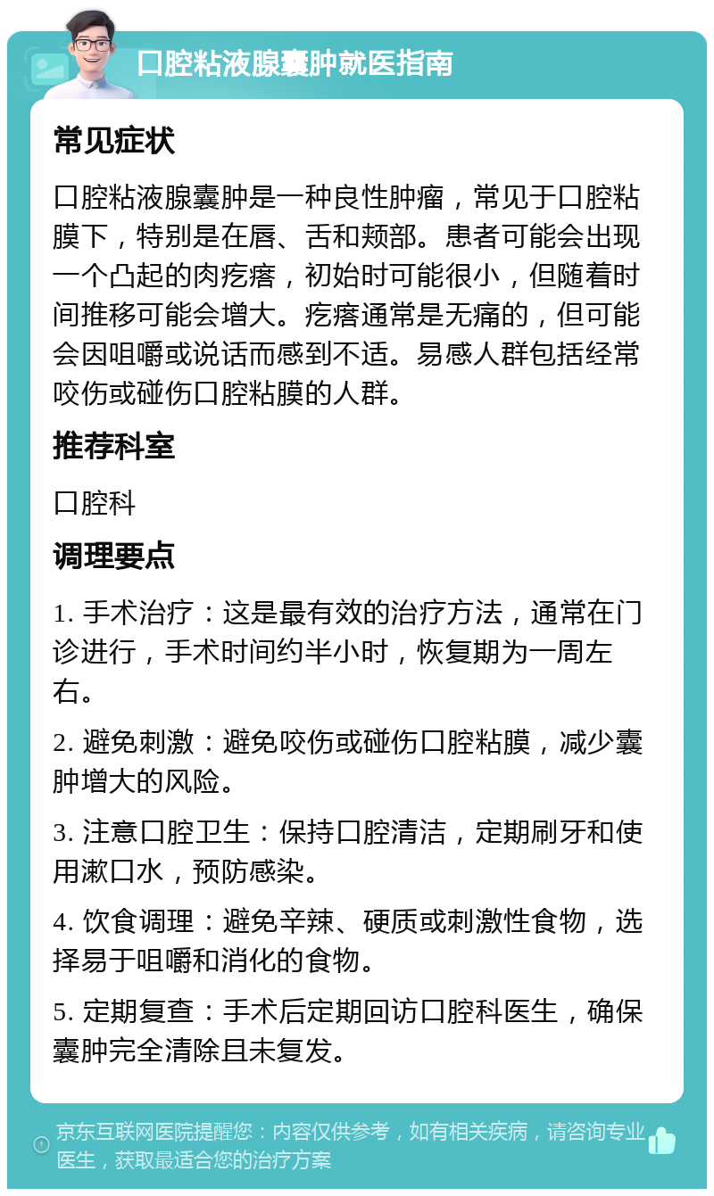 口腔粘液腺囊肿就医指南 常见症状 口腔粘液腺囊肿是一种良性肿瘤，常见于口腔粘膜下，特别是在唇、舌和颊部。患者可能会出现一个凸起的肉疙瘩，初始时可能很小，但随着时间推移可能会增大。疙瘩通常是无痛的，但可能会因咀嚼或说话而感到不适。易感人群包括经常咬伤或碰伤口腔粘膜的人群。 推荐科室 口腔科 调理要点 1. 手术治疗：这是最有效的治疗方法，通常在门诊进行，手术时间约半小时，恢复期为一周左右。 2. 避免刺激：避免咬伤或碰伤口腔粘膜，减少囊肿增大的风险。 3. 注意口腔卫生：保持口腔清洁，定期刷牙和使用漱口水，预防感染。 4. 饮食调理：避免辛辣、硬质或刺激性食物，选择易于咀嚼和消化的食物。 5. 定期复查：手术后定期回访口腔科医生，确保囊肿完全清除且未复发。