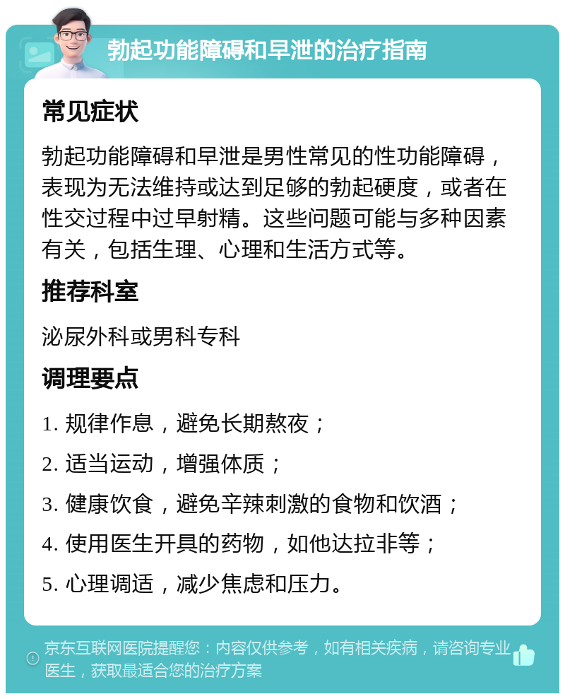 勃起功能障碍和早泄的治疗指南 常见症状 勃起功能障碍和早泄是男性常见的性功能障碍，表现为无法维持或达到足够的勃起硬度，或者在性交过程中过早射精。这些问题可能与多种因素有关，包括生理、心理和生活方式等。 推荐科室 泌尿外科或男科专科 调理要点 1. 规律作息，避免长期熬夜； 2. 适当运动，增强体质； 3. 健康饮食，避免辛辣刺激的食物和饮酒； 4. 使用医生开具的药物，如他达拉非等； 5. 心理调适，减少焦虑和压力。