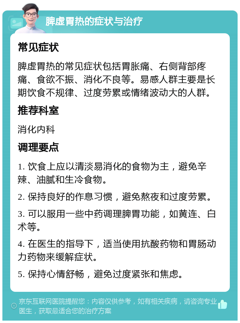 脾虚胃热的症状与治疗 常见症状 脾虚胃热的常见症状包括胃胀痛、右侧背部疼痛、食欲不振、消化不良等。易感人群主要是长期饮食不规律、过度劳累或情绪波动大的人群。 推荐科室 消化内科 调理要点 1. 饮食上应以清淡易消化的食物为主，避免辛辣、油腻和生冷食物。 2. 保持良好的作息习惯，避免熬夜和过度劳累。 3. 可以服用一些中药调理脾胃功能，如黄连、白术等。 4. 在医生的指导下，适当使用抗酸药物和胃肠动力药物来缓解症状。 5. 保持心情舒畅，避免过度紧张和焦虑。