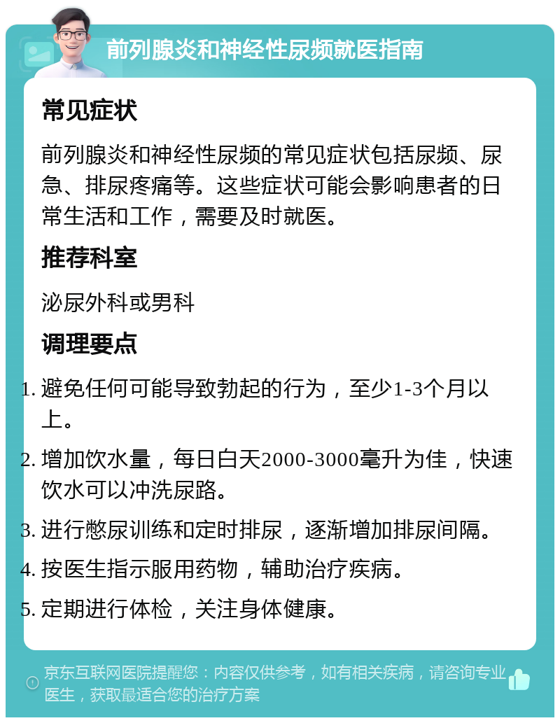 前列腺炎和神经性尿频就医指南 常见症状 前列腺炎和神经性尿频的常见症状包括尿频、尿急、排尿疼痛等。这些症状可能会影响患者的日常生活和工作，需要及时就医。 推荐科室 泌尿外科或男科 调理要点 避免任何可能导致勃起的行为，至少1-3个月以上。 增加饮水量，每日白天2000-3000毫升为佳，快速饮水可以冲洗尿路。 进行憋尿训练和定时排尿，逐渐增加排尿间隔。 按医生指示服用药物，辅助治疗疾病。 定期进行体检，关注身体健康。