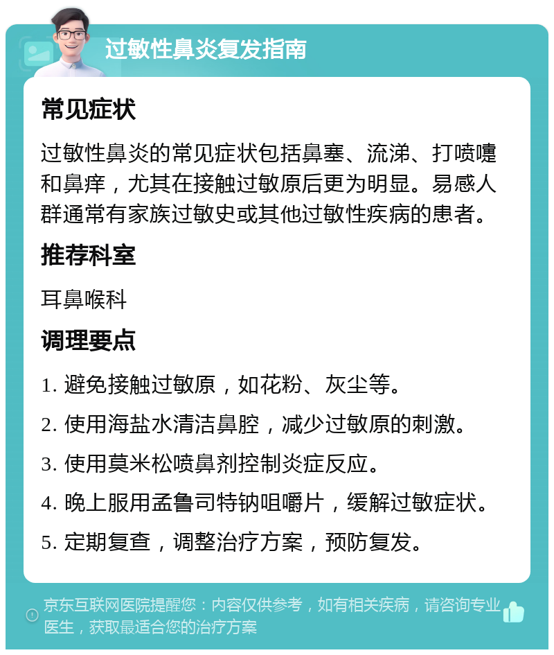 过敏性鼻炎复发指南 常见症状 过敏性鼻炎的常见症状包括鼻塞、流涕、打喷嚏和鼻痒，尤其在接触过敏原后更为明显。易感人群通常有家族过敏史或其他过敏性疾病的患者。 推荐科室 耳鼻喉科 调理要点 1. 避免接触过敏原，如花粉、灰尘等。 2. 使用海盐水清洁鼻腔，减少过敏原的刺激。 3. 使用莫米松喷鼻剂控制炎症反应。 4. 晚上服用孟鲁司特钠咀嚼片，缓解过敏症状。 5. 定期复查，调整治疗方案，预防复发。