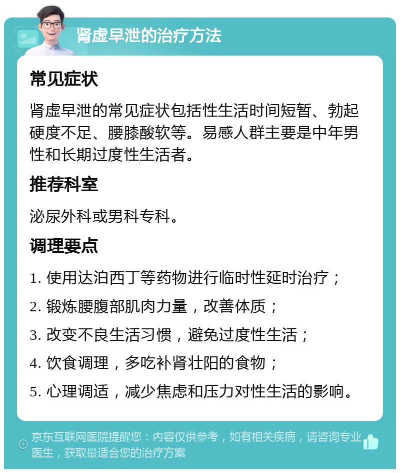 肾虚早泄的治疗方法 常见症状 肾虚早泄的常见症状包括性生活时间短暂、勃起硬度不足、腰膝酸软等。易感人群主要是中年男性和长期过度性生活者。 推荐科室 泌尿外科或男科专科。 调理要点 1. 使用达泊西丁等药物进行临时性延时治疗； 2. 锻炼腰腹部肌肉力量，改善体质； 3. 改变不良生活习惯，避免过度性生活； 4. 饮食调理，多吃补肾壮阳的食物； 5. 心理调适，减少焦虑和压力对性生活的影响。