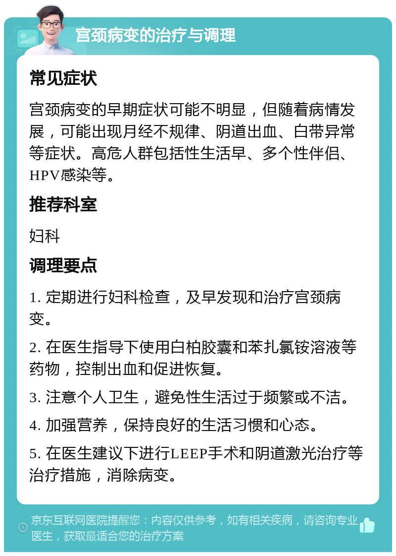 宫颈病变的治疗与调理 常见症状 宫颈病变的早期症状可能不明显，但随着病情发展，可能出现月经不规律、阴道出血、白带异常等症状。高危人群包括性生活早、多个性伴侣、HPV感染等。 推荐科室 妇科 调理要点 1. 定期进行妇科检查，及早发现和治疗宫颈病变。 2. 在医生指导下使用白柏胶囊和苯扎氯铵溶液等药物，控制出血和促进恢复。 3. 注意个人卫生，避免性生活过于频繁或不洁。 4. 加强营养，保持良好的生活习惯和心态。 5. 在医生建议下进行LEEP手术和阴道激光治疗等治疗措施，消除病变。